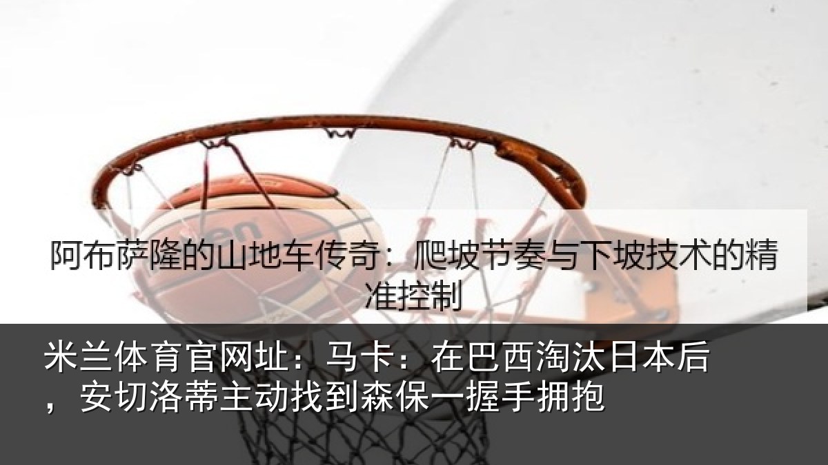 米兰体育官网址：马卡：在巴西淘汰日本后，安切洛蒂主动找到森保一握手拥抱
