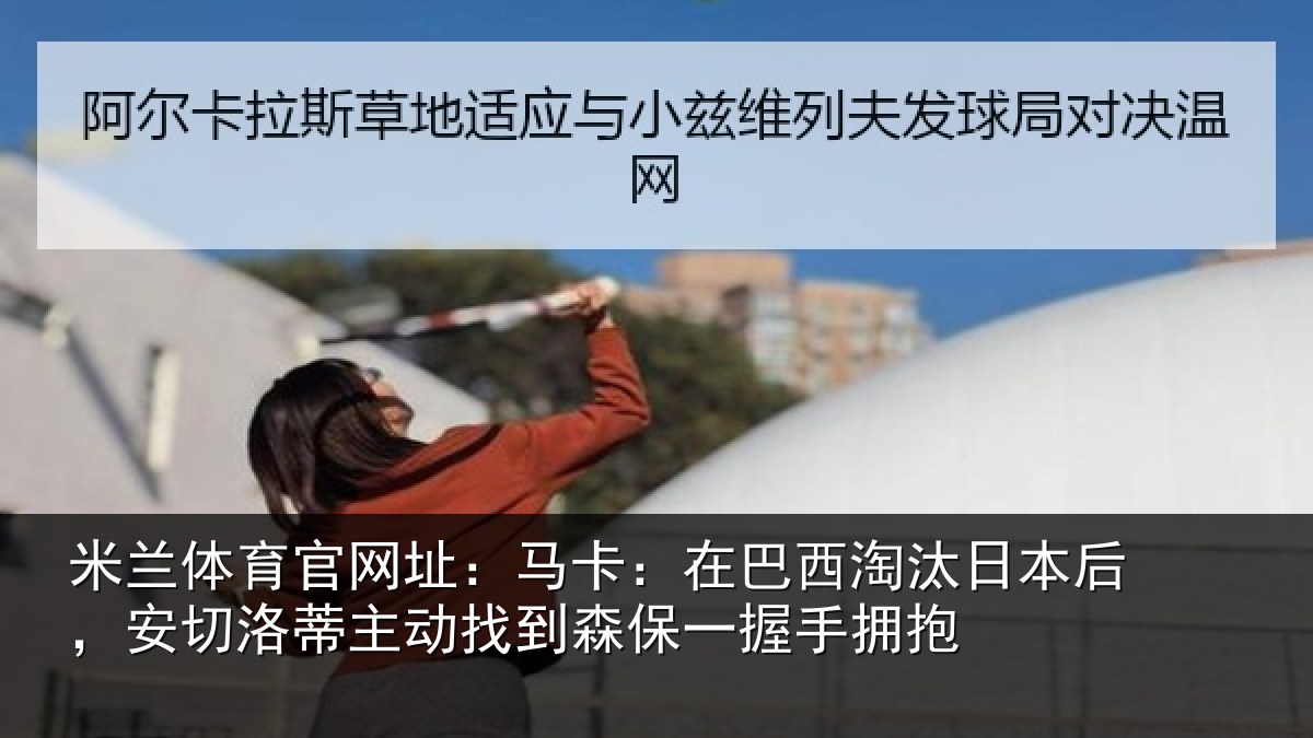 米兰体育官网址：马卡：在巴西淘汰日本后，安切洛蒂主动找到森保一握手拥抱