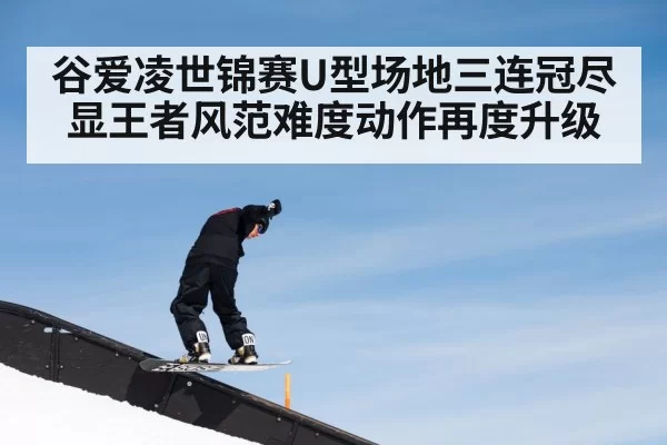 谷爱凌世锦赛U型场地三连冠尽显王者风范难度动作再度升级