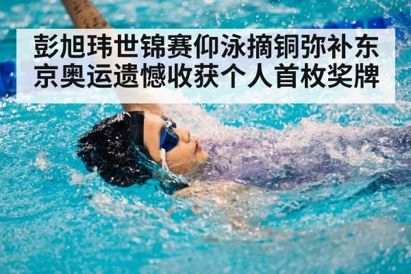 彭旭玮世锦赛仰泳摘铜弥补东京奥运遗憾收获个人首枚奖牌