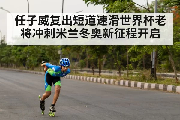 任子威复出短道速滑世界杯老将冲刺米兰冬奥新征程开启