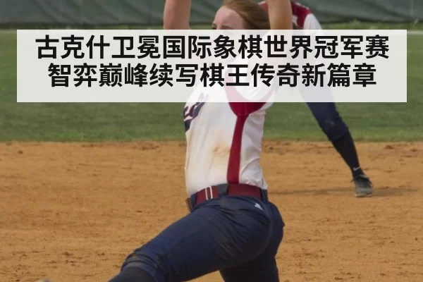 古克什卫冕国际象棋世界冠军赛 智弈巅峰续写棋王传奇新篇章